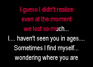 I guess I didn't realize
even at the moment

we lost so much...
l.... haven't seen you in ages....
Sometimes I find myself...
wondering where you are