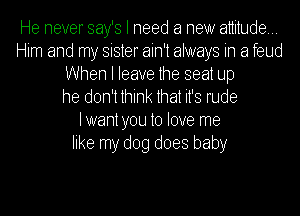He never Bay's I need a new attitude...
Him and my sister ain't always in a feud
When I leave the seat Up
he don't think ttitha it's rude
lwaht tyou to tlove me
like my dog does baby