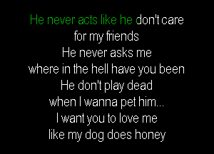 He never acts like he don'tcare
for my friends
He never asks me
where in the hell have you been
He don't play dead
when Iwanna pet him,
Iwant you to love me
like my dog does honey