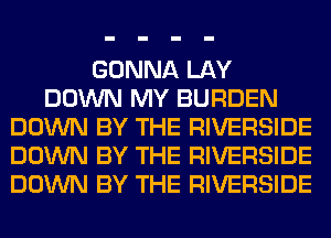 GONNA LAY
DOWN MY BURDEN
DOWN BY THE RIVERSIDE
DOWN BY THE RIVERSIDE
DOWN BY THE RIVERSIDE