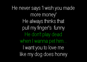 He never says 'I wish you made
more money'
He always thinks that
pull my tinger's funny

He don't play dead
when lwanna pet him...
lwant you to love me
like my dog does honey