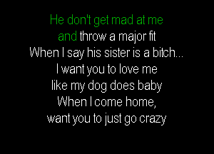 He don't get mad at me
and throw a major f1!

When I say his sister IS a bitch,

Iwantyou to love me

like my dog does baby
When lcome home,
wantyou to just go crazy