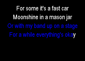 For some it's a fast car
Moonshine in a mason jar
Or with my band up on a stage

For a while everything's okay