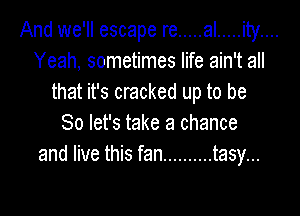 And we'll escape re ..... al ..... ity....
Yeah, sometimes life ain't all
that it's cracked up to be

So let's take a chance
and live this fan .......... tasy...