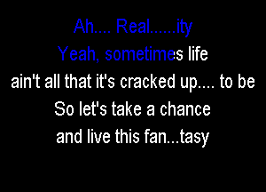 Ah.... Real ...... ity
Yeah, sometimes life
ain't all that it's cracked up.... to be

So let's take a chance
and live this fan...tasy