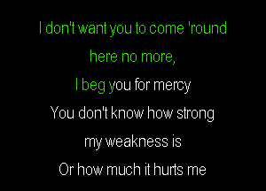 I don't want you to come 'round
here no more,

I beg you for mercy

You don't know how strong

my weakness is

Or how much it huns me