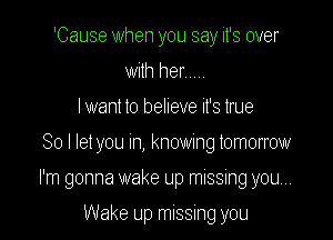 'Cause when you say it's over
with her .....

I want to believe it's true

So I let you In, knowmg tomorrow

I'm gonna wake up missing you...

Wake up missing you