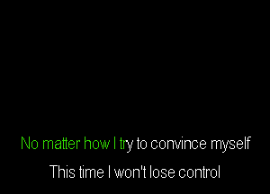 No matter how I try to convince myself

This time I won't lose control