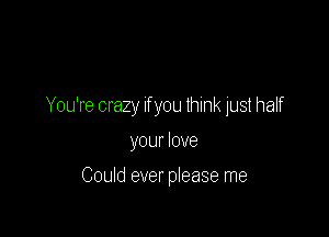 You're crazy If you lhink just half

your love

Could ever please me