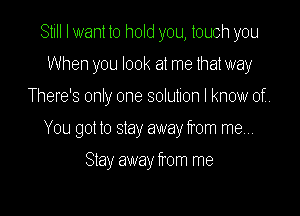 Still I want to hold you, touch you
When you look at me that way
There's only one solution I know of

You got to stay away from mew

Stay away from me