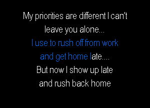 My priorities are ditferent I can't
leave you alone
I use to rush off from work

and get home late...
But nowl show up late
and rush back home