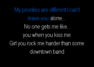 My priorities are ditferent I can't
leave you alone
No one gets me like.

you when you kiss me
Girl you rock me harder than some
downtown band
