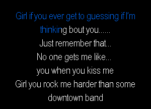 Girl if you ever get to guessing if lJm
thinking bout you
Just remember that,

No one gets me likem
you when you kISS me
Girl you rock me harderlhan some
downtown band