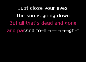 Just close your eyes
The sun is going down
But all that's dead and gone
and passed t0-ni-i--i-i-i-igh-t