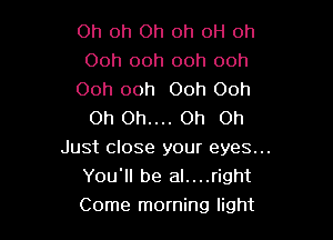 Oh Oh Oh oh 0H oh
Ooh ooh ooh ooh

Ooh ooh Ooh Ooh
Oh Oh.... Oh on

Just close your eyes...
You'll be al....right
Come morning light