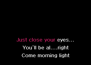 Just close your eyes...
You'll be al....right
Come morning light