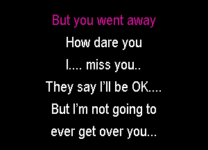 But you went away
How dare you
l.... miss you..

They say F be OK...
But m not going to

ever get over you...