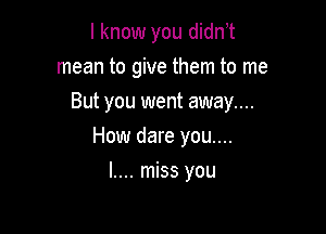 I know you didn t

mean to give them to me
But you went away....
How dare you....
I.... miss you
