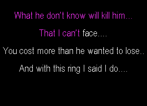 What he don't know will kill him...
That I can't face.,,,

You cost more than he wanted to lose.

And wulh thus nng I said I do...