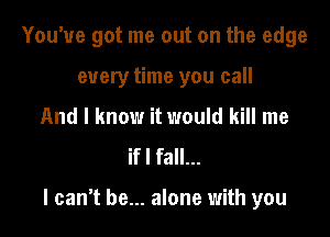 You've got me out on the edge
every time you call
And I know it would kill me
ifl fall...

I canT be... alone with you