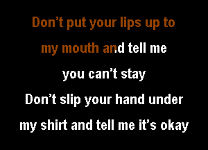 Don't put your lips up to
my mouth and tell me
you can't stay
Don't slip your hand under

my shirt and tell me it's okay