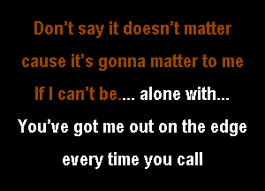 Don't say it doesn't matter
cause it's gonna matter to me
lfl can't be.... alone with...
You've got me out on the edge

every time you call