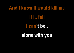 And I know it would kill me
If I.. fall

I can't be..

alone with you