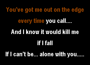 You've got me out on the edge
every time you call....
And I know it would kill me

if I fall

lfl can't be... alone with you .....