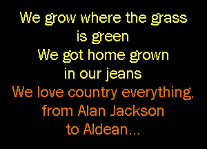We grow where the grass
is green
We got home grown
in our jeans

We love country everything,
from Alan Jackson
to Aldean...