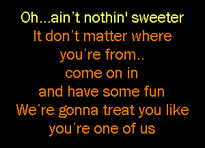 Oh...ain't nothin' sweeter
It don't matter where
you're from.

come on in
and have some fun
WeTe gonna treat you like
you're one of us