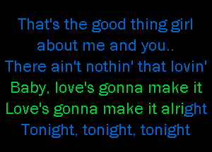 That's the good thing girl
about me and you..
There ain't nothin' that lovin'
Baby, love's gonna make it
Love's gonna make it alright
Tonight, tonight, tonight