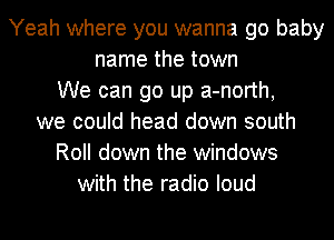 Yeah where you wanna go baby
name the town
We can go up a-north,
we could head down south
Roll down the windows
with the radio loud