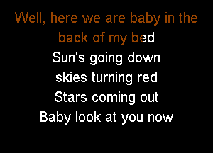 Well, here we are baby in the
back of my bed
Sun's going down

skies turning red
Stars coming out
Baby look at you now