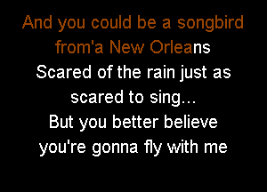 And you could be a songbird
from'a New Orleans
Scared of the rain just as
scared to sing...

But you better believe
you're gonna fly with me