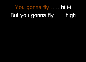 You gonna fly ...... hi i-i
But you gonna fly ...... high