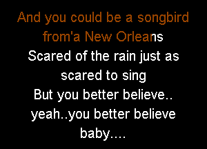 And you could be a songbird
from'a New Orleans
Scared of the rain just as
scared to sing
But you better believe..
yeah..you better believe
babyuu
