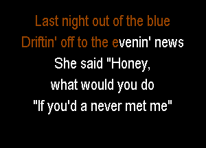 Last night out of the blue
Driftin' off to the evenin' news
She said Honey,

what would you do
If you'd a never met me