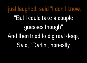 Ijust laughed, said I don't know,
But I could take a couple
guessesthough

And then tried to dig real deep,
Said, Dariin', honestly