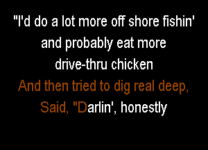 I'd do a lot more off shore fishin'
and probably eat more
drive-thru chicken

And then tried to dig real deep,
Said, Dariin', honestly