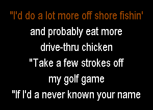 I'd do a lot more off shore t'lshin'
and probably eat more
drive-thru chicken
Take a few strokes off
my golf game
If I'd a never known your name