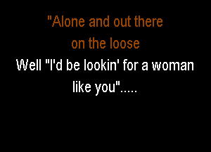 Alone and out there
ontheloose
Well I'd be lookin' for a woman

like you .....