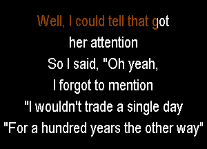 Well, I could tell that got
her attention
80 I said, Oh yeah,

lforgot to mention
I wouldn't trade a single day
For a hundred years the other way