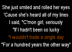 She just smiled and rolled her eyes
'Cause she's heard all of my lines
I said, C'mon girl, seriously
Ifl hadn't been so lucky
I wouldn't trade a single day
For a hundred years the other way