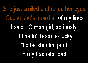 She just smiled and rolled her eyes
'Cause she's heard all of my lines
I said, C'mon girl, seriously
Ifl hadn't been so lucky
I'd be shootin' pool
in my bachelor pad