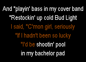 And playin' bass in my cover band
Restockin' up cold Bud Light
I said, C'mon girl, seriously
Ifl hadn't been so lucky
I'd be shootin' pool
in my bachelor pad