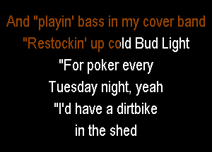 And playin' bass in my cover band
Restockin' up cold Bud Light
For poker every

Tuesday night, yeah
I'd have a dirtbike
in the shed