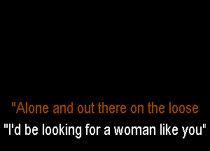 Alone and out there on the loose
I'd be looking for a woman like you