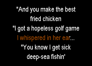 And you make the best
fried chicken
I got a hopeless golf game

lwhispered in her ear...
You know I get sick
deep-sea fishin'