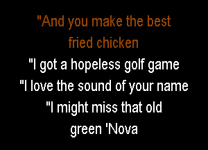 And you make the best
fried chicken
I got a hopeless golf game

I love the sound of your name
I might miss that old
green 'Nova