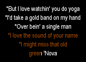 But I love watchin' you do yoga
I'd take a gold band on my hand
Over bein' a single man
I love the sound of your name
I might miss that old
green 'Nova